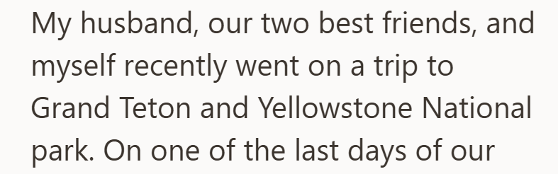 My husband, our two best friends, and myself recently went on a trip to Grand Teton and Yellowstone National park. On one of the last days of our
