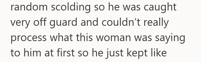 random scolding so he was caught very off guard and couldn't really process what this woman was saying to him at first so he just kept like