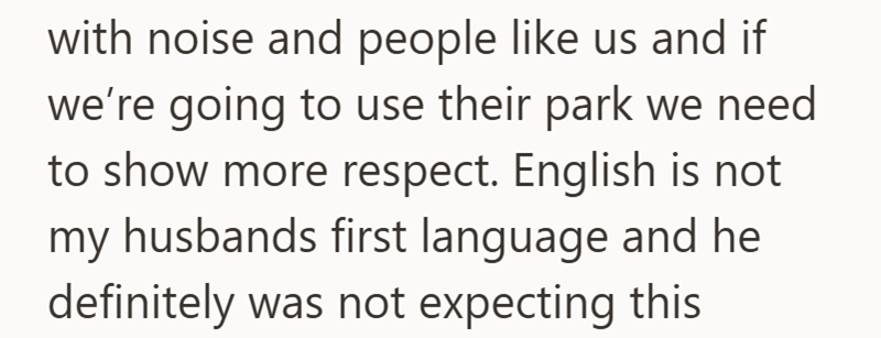 with noise and people like us and if we're going to use their park we need to show more respect. English is not my husbands first language and he definitely was not expecting this