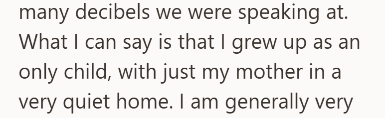 many decibels we were speaking at. What I can say is that I grew up as an only child, with just my mother in a very quiet home. I am generally very