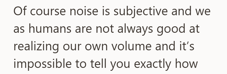 Of course noise is subjective and we as humans are not always good at realizing our own volume and it's impossible to tell you exactly how