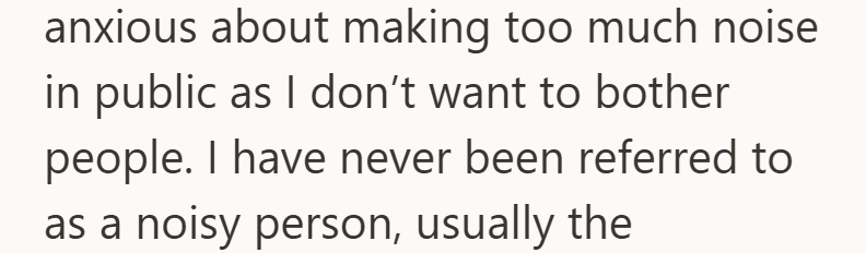 anxious about making too much noise in public as I don't want to bother people. I have never been referred to as a noisy person, usually the