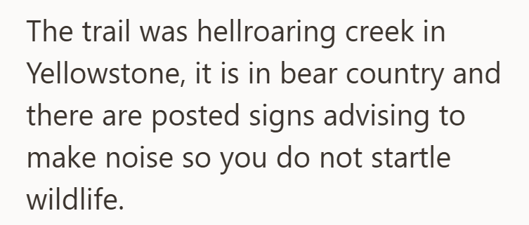 The trail was hellroaring creek in Yellowstone, it is in bear country and there are posted signs advising to make noise so you do not startle wildlife.