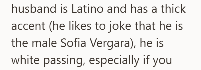 husband is Latino and has a thick accent (he likes to joke that he is the male Sofia Vergara), he is white passing, especially if you