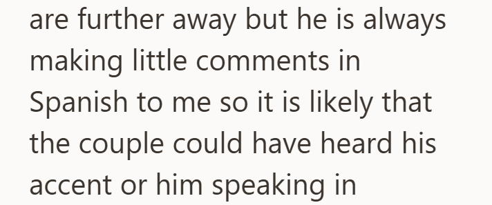 are further away but he is always making little comments in Spanish to me so it is likely that the couple could have heard his accent or him speaking in