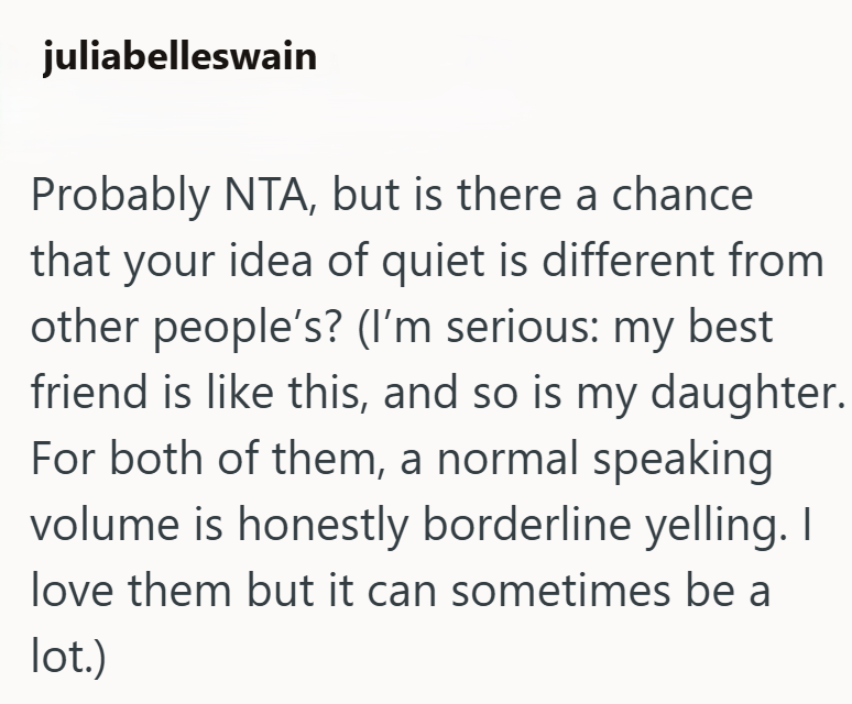 juliabelleswain Probably NTA, but is there a chance that your idea of quiet is different from other people's? (I'm serious: my best friend is like this, and so is my daughter. For both of them, a normal speaking volume is honestly borderline yelling. I love them but it can sometimes be a lot.)