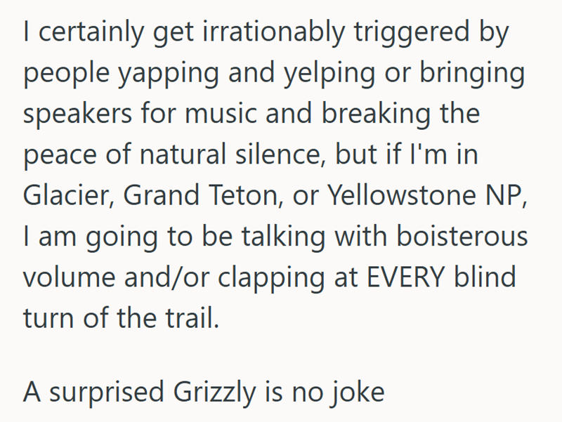 I certainly get irrationably triggered by people yapping and yelping or bringing speakers for music and breaking the peace of natural silence, but if I'm in Glacier, Grand Teton, or Yellowstone NP, I am going to be talking with boisterous volume and/or clapping at EVERY blind turn of the trail. A surprised Grizzly is no joke