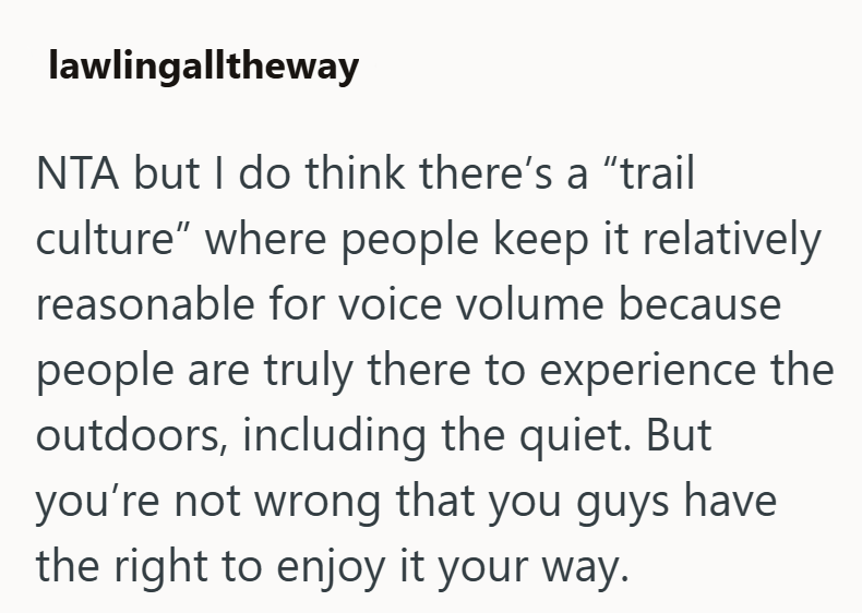 lawlingalltheway NTA but I do think there's a "trail culture" where people keep it relatively reasonable for voice volume because people are truly there to experience the outdoors, including the quiet. But you're not wrong that you guys have the right to enjoy it your way.