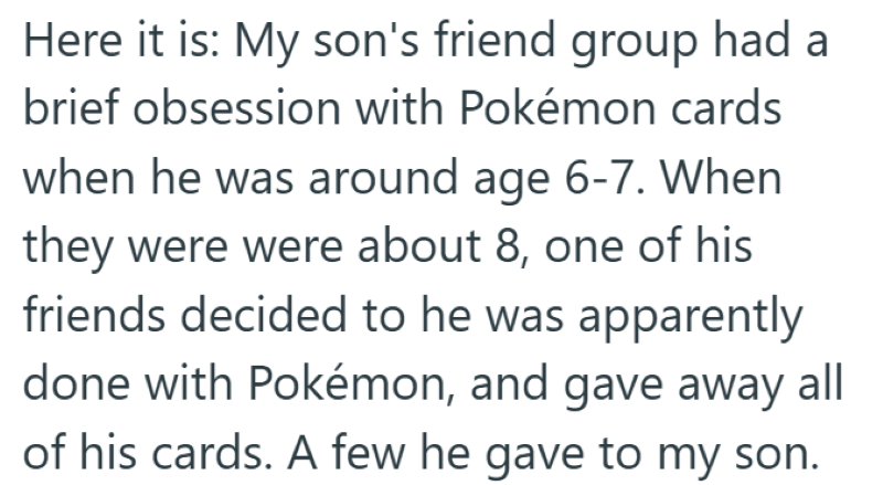Here it is: My son's friend group had a brief obsession with Pokémon cards when he was around age 6-7. When they were were about 8, one of his friends decided to he was apparently done with Pokémon, and gave away all of his cards. A few he gave to my son.