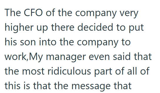 The CFO of the company very higher up there decided to put his son into the company to work, My manager even said that the most ridiculous part of all of this is that the message that