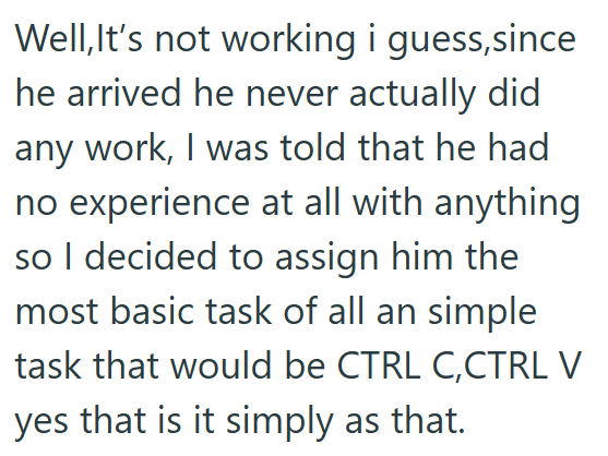 Well,It's not working i guess,since he arrived he never actually did any work, I was told that he had no experience at all with anything so I decided to assign him the most basic task of all an simple task that would be CTRL C, CTRL V yes that is it simply as that.
