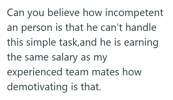 Can you believe how incompetent an person is that he can't handle this simple task,and he is earning the same salary as my experienced team mates how demotivating is that.