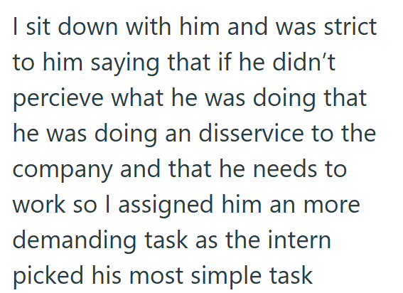 I sit down with him and was strict to him saying that if he didn't percieve what he was doing that he was doing an disservice to the company and that he needs to work so I assigned him an more demanding task as the intern picked his most simple task