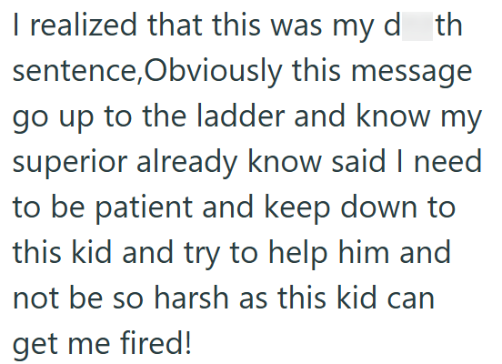 I realized that this was my d_th sentence, Obviously this message go up to the ladder and know my superior already know said I need to be patient and keep down to this kid and try to help him and not be so harsh as this kid can get me fired!