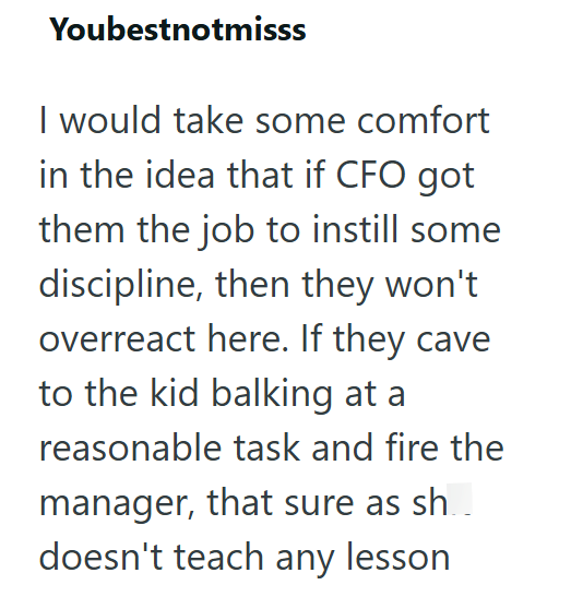 Youbestnotmisss I would take some comfort in the idea that if CFO got them the job to instill some discipline, then they won't overreact here. If they cave to the kid balking at a reasonable task and fire the manager, that sure as sh.. doesn't teach any lesson