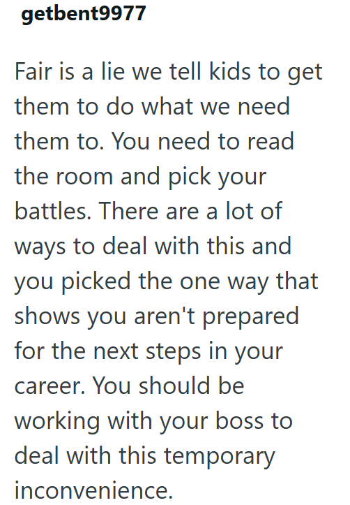 getbent9977 Fair is a lie we tell kids to get them to do what we need them to. You need to read the room and pick your battles. There are a lot of ways to deal with this and you picked the one way that shows you aren't prepared for the next steps in your career. You should be working with your boss to deal with this temporary inconvenience.