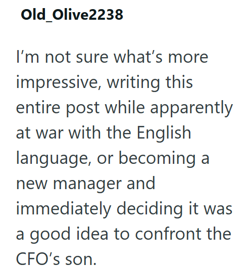 Old Olive2238 I'm not sure what's more impressive, writing this entire post while apparently at war with the English language, or becoming a new manager and immediately deciding it was a good idea to confront the CFO's son.