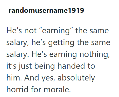 randomusername 1919 He's not "earning" the same salary, he's getting the same salary. He's earning nothing, it's just being handed to him. And yes, absolutely horrid for morale.