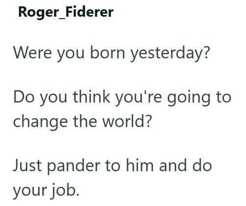 Roger_Fiderer Were you born yesterday? Do you think you're going to change the world? Just pander to him and do your job.