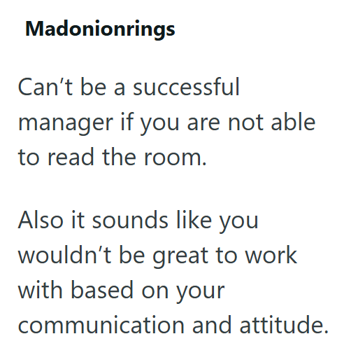 Madonionrings Can't be a successful manager if you are not able to read the room. Also it sounds like you wouldn't be great to work with based on your communication and attitude.