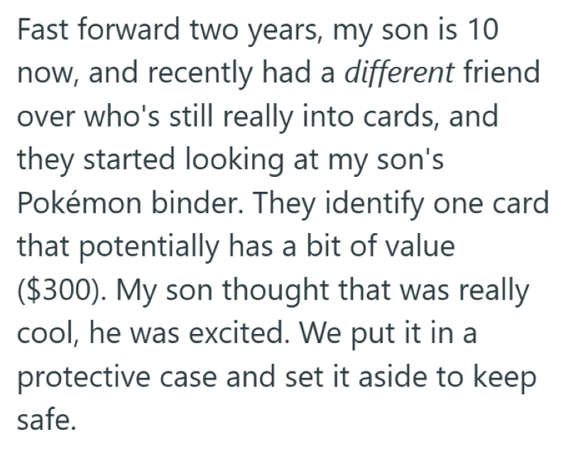 Fast forward two years, my son is 10 now, and recently had a different friend over who's still really into cards, and they started looking at my son's Pokémon binder. They identify one card that potentially has a bit of value ($300). My son thought that was really cool, he was excited. We put it in a protective case and set it aside to keep safe.