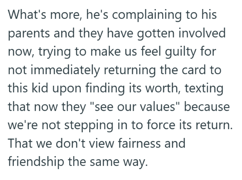 What's more, he's complaining to his parents and they have gotten involved now, trying to make us feel guilty for not immediately returning the card to this kid upon finding its worth, texting that now they "see our values" because we're not stepping in to force its return. That we don't view fairness and friendship the same way.