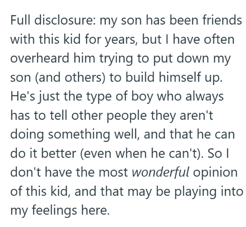 Full disclosure: my son has been friends with this kid for years, but I have often overheard him trying to put down my son (and others) to build himself up. He's just the type of boy who always has to tell other people they aren't doing something well, and that he can do it better (even when he can't). So I don't have the most wonderful opinion of this kid, and that may be playing into my feelings here.