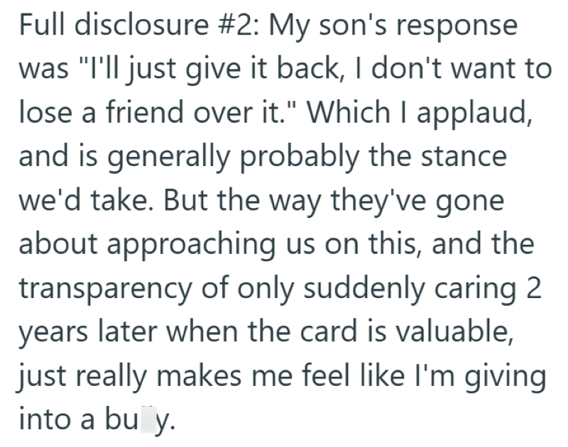 Full disclosure #2: My son's response was "I'll just give it back, I don't want to lose a friend over it." Which I applaud, and is generally probably the stance we'd take. But the way they've gone about approaching us on this, and the transparency of only suddenly caring 2 years later when the card is valuable, just really makes me feel like I'm giving into a bu y.