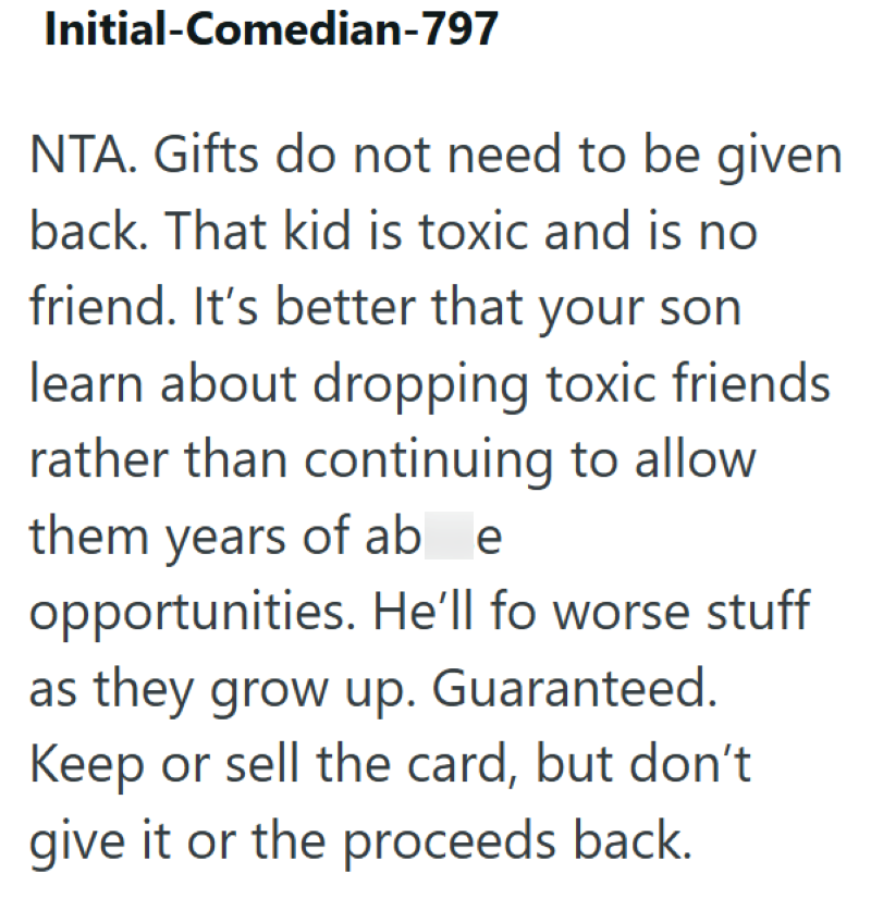 Initial-Comedian-797 NTA. Gifts do not need to be given back. That kid is toxic and is no friend. It's better that your son learn about dropping toxic friends rather than continuing to allow them years of ab e opportunities. He'll fo worse stuff as they grow up. Guaranteed. Keep or sell the card, but don't give it or the proceeds back.