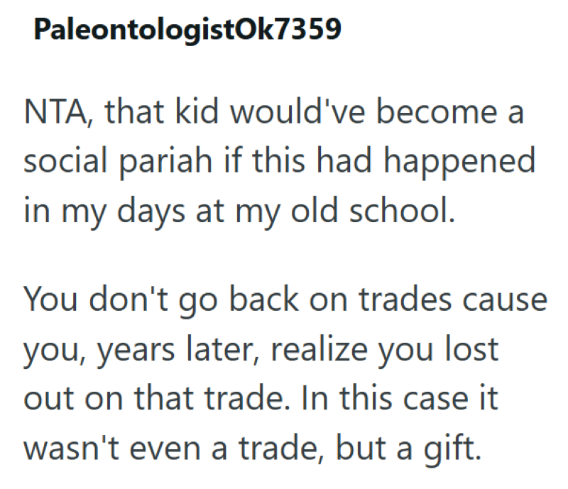 PaleontologistOk7359 NTA, that kid would've become a social pariah if this had happened in my days at my old school. You don't go back on trades cause you, years later, realize you lost out on that trade. In this case it wasn't even a trade, but a gift.