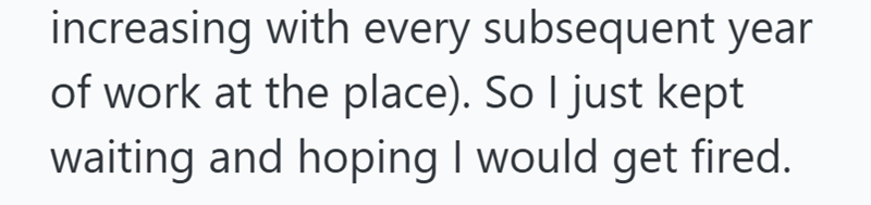 increasing with every subsequent year of work at the place). So I just kept waiting and hoping I would get fired.