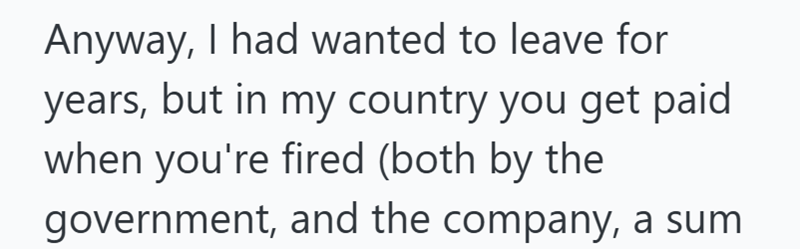 Anyway, I had wanted to leave for years, but in my country you get paid when you're fired (both by the government, and the company, a sum