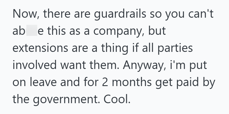 Now, there are guardrails so you can't ab e this as a company, but extensions are a thing if all parties involved want them. Anyway, i'm put on leave and for 2 months get paid by the government. Cool.