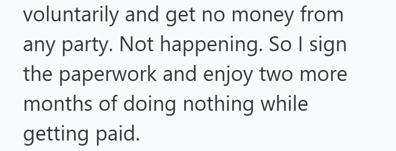 voluntarily and get no money from any party. Not happening. So I sign the paperwork and enjoy two more months of doing nothing while getting paid.