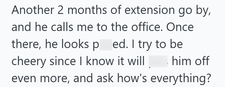 Another 2 months of extension go by, and he calls me to the office. Once there, he looks ped. I try to be cheery since I know it will him off even more, and ask how's everything?