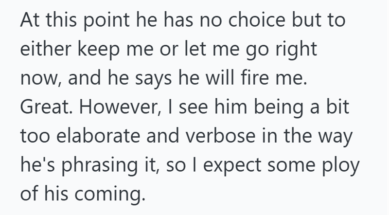 At this point he has no choice but to either keep me or let me go right now, and he says he will fire me. Great. However, I see him being a bit too elaborate and verbose in the way he's phrasing it, so I expect some ploy of his coming.
