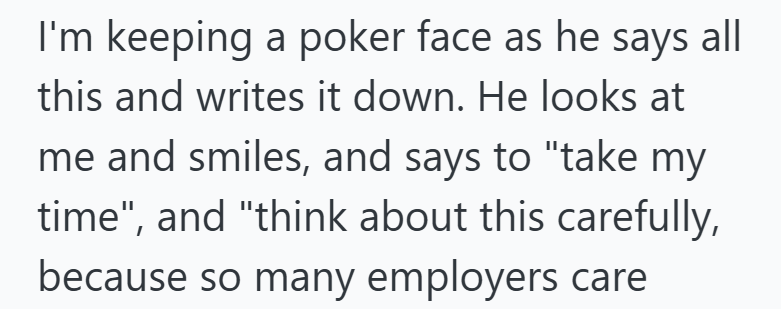 I'm keeping a poker face as he says all this and writes it down. He looks at me and smiles, and says to "take my time", and "think about this carefully, because so many employers care