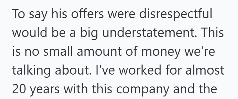 To say his offers were disrespectful would be a big understatement. This is no small amount of money we're talking about. I've worked for almost 20 years with this company and the