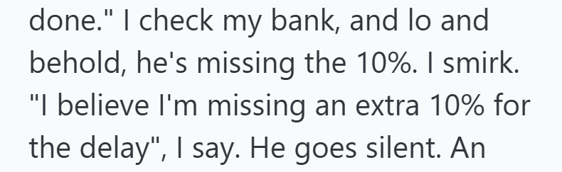 done." I check my bank, and lo and behold, he's missing the 10%. I smirk. "I believe I'm missing an extra 10% for the delay", I say. He goes silent. An