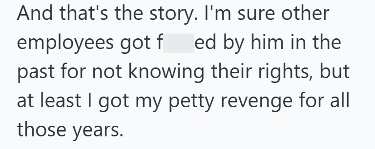And that's the story. I'm sure other employees got fed by him in the past for not knowing their rights, but at least I got my petty revenge for all those years.