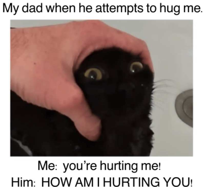 My dad when he attempts to hug me. Me: you're hurting me! Him: HOW AM I HURTING YOU!