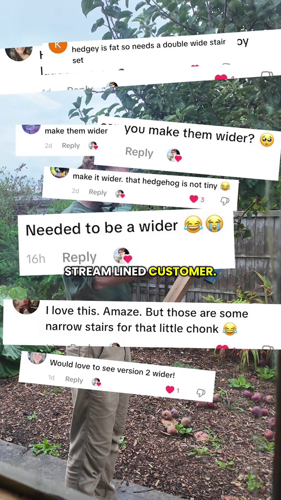 hedgey is fat so needs a double wide stair set oy make them wider 2d Reply you make them wider? 60 Reply make it wider. that hedgehog is not tiny 2d Reply Needed to be a wider 16h Reply STREAM LINED CUSTOMER. I love this. Amaze. But those are some narrow stairs for that little chonk Would love to see version 2 wider! 1d Reply