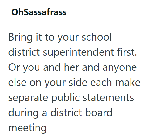 OhSassafrass Bring it to your school district superintendent first. Or you and her and anyone else on your side each make separate public statements during a district board meeting