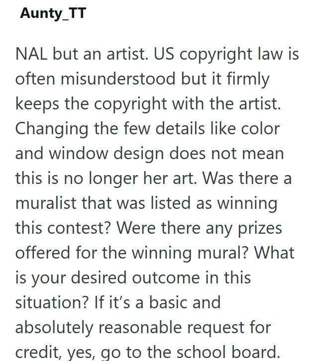 Aunty_TT NAL but an artist. US copyright law is often misunderstood but it firmly keeps the copyright with the artist. Changing the few details like color and window design does not mean this is no longer her art. Was there a muralist that was listed as winning this contest? Were there any prizes offered for the winning mural? What is your desired outcome in this situation? If it's a basic and absolutely reasonable request for credit, yes, go to the school board.
