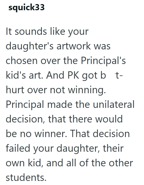 squick33 It sounds like your daughter's artwork was chosen over the Principal's kid's art. And PK got bt- hurt over not winning. Principal made the unilateral decision, that there would be no winner. That decision failed your daughter, their own kid, and all of the other students.