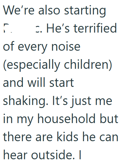 We're also starting Γ. c. He's terrified of every noise (especially children) and will start shaking. It's just me in my household but there are kids he can hear outside. I