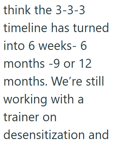 think the 3-3-3 timeline has turned into 6 weeks- 6 months -9 or 12 months. We're still working with a trainer on desensitization and