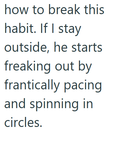 how to break this habit. If I stay outside, he starts freaking out by frantically pacing and spinning in circles.