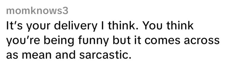 momknows3 It's your delivery I think. You think you're being funny but it comes across as mean and sarcastic.