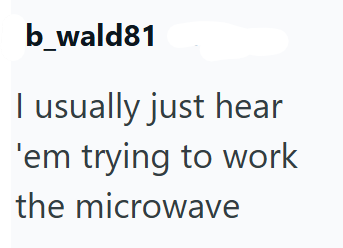 b_wald81 I usually just hear 'em trying to work the microwave